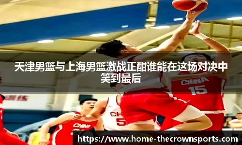 天津男篮与上海男篮激战正酣谁能在这场对决中笑到最后